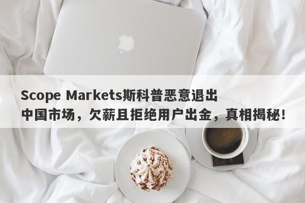 Scope Markets斯科普恶意退出中国市场，欠薪且拒绝用户出金，真相揭秘！-第1张图片-要懂汇