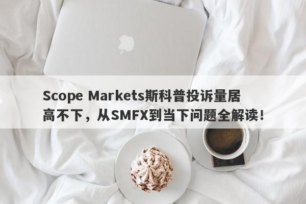 Scope Markets斯科普投诉量居高不下，从SMFX到当下问题全解读！-第1张图片-要懂汇