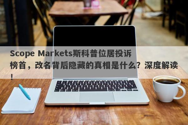 Scope Markets斯科普位居投诉榜首，改名背后隐藏的真相是什么？深度解读！-第1张图片-要懂汇