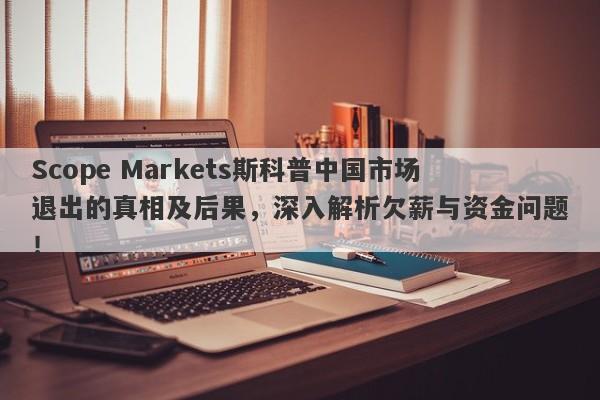 Scope Markets斯科普中国市场退出的真相及后果，深入解析欠薪与资金问题！-第1张图片-要懂汇