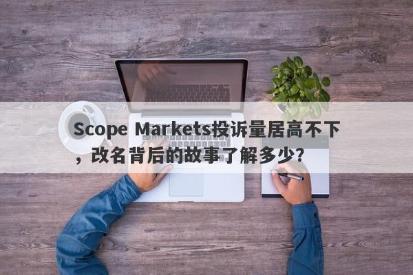 Scope Markets投诉量居高不下，改名背后的故事了解多少？-第1张图片-要懂汇