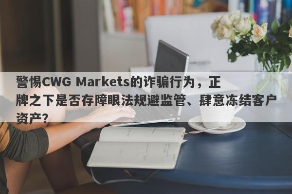 警惕CWG Markets的诈骗行为，正牌之下是否存障眼法规避监管、肆意冻结客户资产？-第1张图片-要懂汇