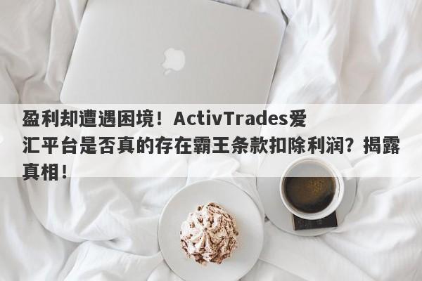 盈利却遭遇困境！ActivTrades爱汇平台是否真的存在霸王条款扣除利润？揭露真相！-第1张图片-要懂汇