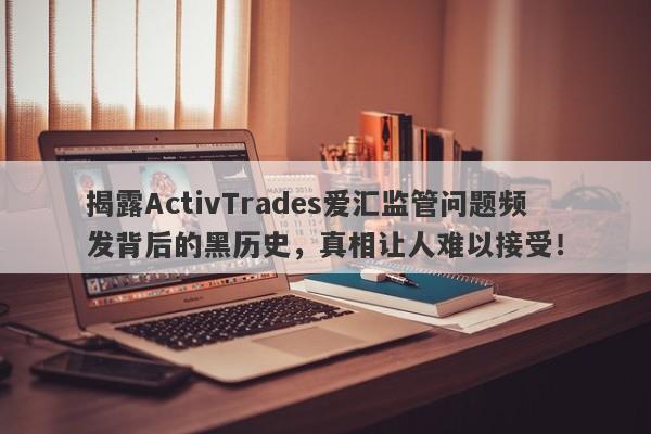 揭露ActivTrades爱汇监管问题频发背后的黑历史，真相让人难以接受！-第1张图片-要懂汇