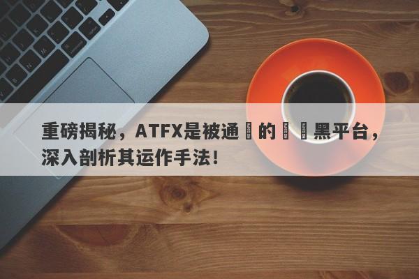 重磅揭秘，ATFX是被通報的詐騙黑平台，深入剖析其运作手法！-第1张图片-要懂汇