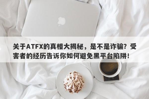 关于ATFX的真相大揭秘，是不是诈骗？受害者的经历告诉你如何避免黑平台陷阱！-第1张图片-要懂汇