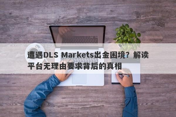 遭遇DLS Markets出金困境？解读平台无理由要求背后的真相-第1张图片-要懂汇