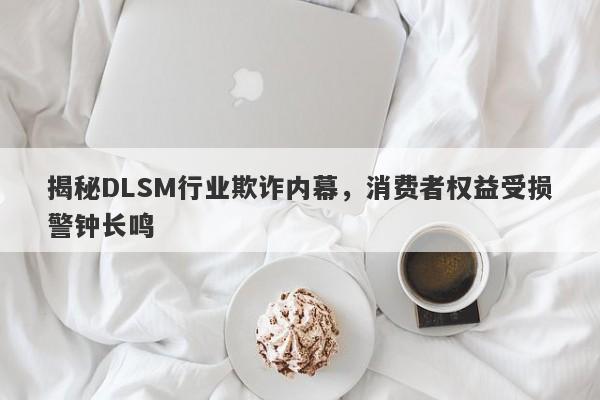 揭秘DLSM行业欺诈内幕，消费者权益受损警钟长鸣-第1张图片-要懂汇