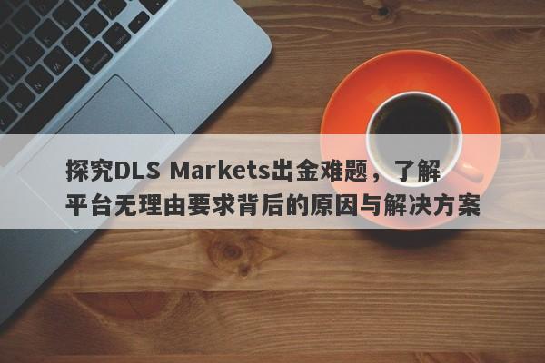 探究DLS Markets出金难题，了解平台无理由要求背后的原因与解决方案-第1张图片-要懂汇