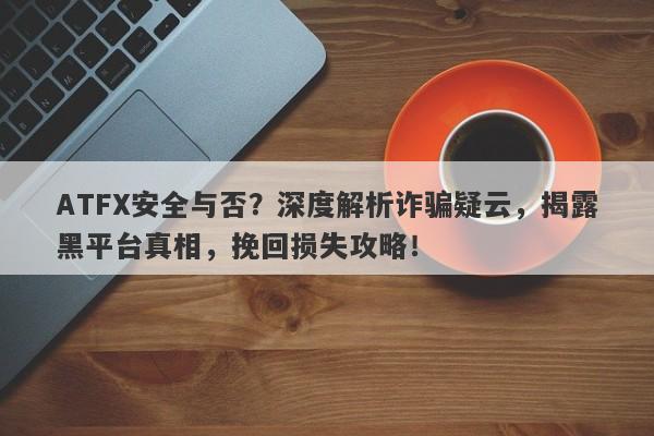 ATFX安全与否？深度解析诈骗疑云，揭露黑平台真相，挽回损失攻略！-第1张图片-要懂汇