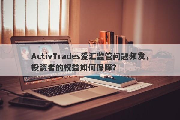 ActivTrades爱汇监管问题频发，投资者的权益如何保障？-第1张图片-要懂汇