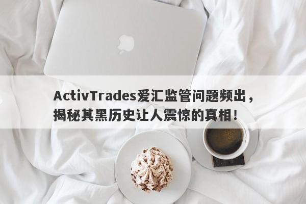 ActivTrades爱汇监管问题频出，揭秘其黑历史让人震惊的真相！-第1张图片-要懂汇