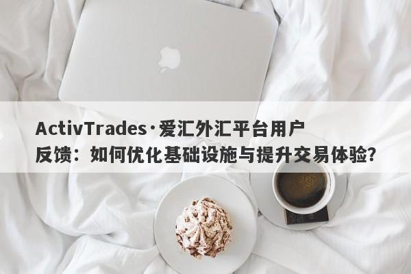 ActivTrades·爱汇外汇平台用户反馈：如何优化基础设施与提升交易体验？-第1张图片-要懂汇