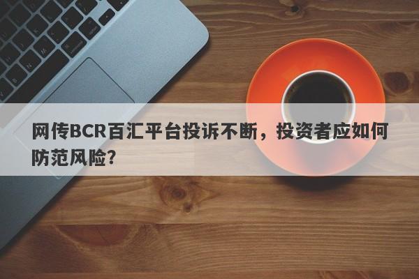 网传BCR百汇平台投诉不断，投资者应如何防范风险？-第1张图片-要懂汇