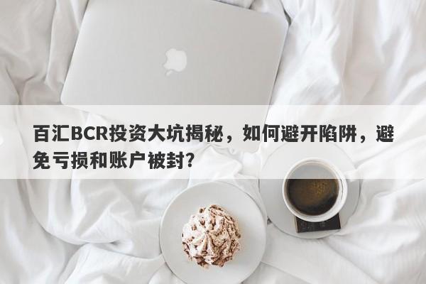 百汇BCR投资大坑揭秘，如何避开陷阱，避免亏损和账户被封？-第1张图片-要懂汇