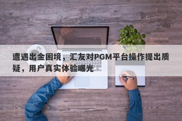 遭遇出金困境，汇友对PGM平台操作提出质疑，用户真实体验曝光-第1张图片-要懂汇