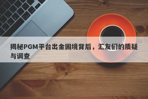 揭秘PGM平台出金困境背后，汇友们的质疑与调查-第1张图片-要懂汇