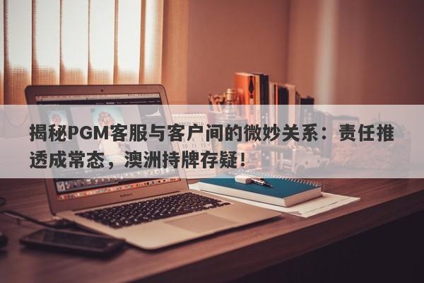 揭秘PGM客服与客户间的微妙关系：责任推透成常态，澳洲持牌存疑！-第1张图片-要懂汇