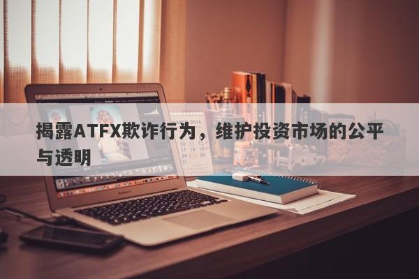 揭露ATFX欺诈行为，维护投资市场的公平与透明-第1张图片-要懂汇