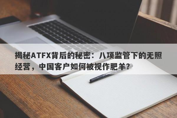 揭秘ATFX背后的秘密：八项监管下的无照经营，中国客户如何被视作肥羊？-第1张图片-要懂汇