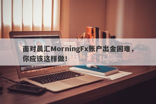 面对晨汇MorningFx账户出金困难，你应该这样做！-第1张图片-要懂汇