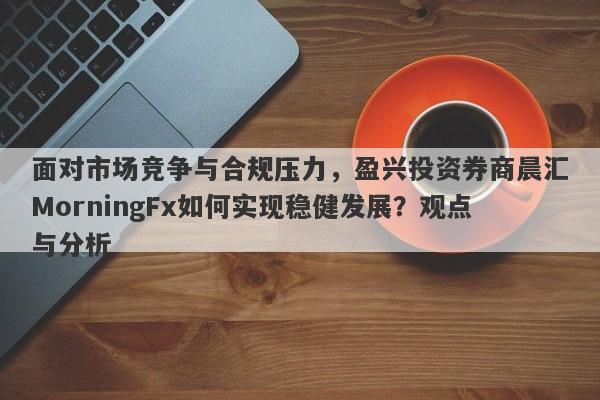 面对市场竞争与合规压力，盈兴投资券商晨汇MorningFx如何实现稳健发展？观点与分析-第1张图片-要懂汇