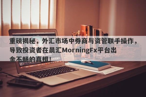 重磅揭秘，外汇市场中券商与资管联手操作，导致投资者在晨汇MorningFx平台出金不畅的真相！-第1张图片-要懂汇