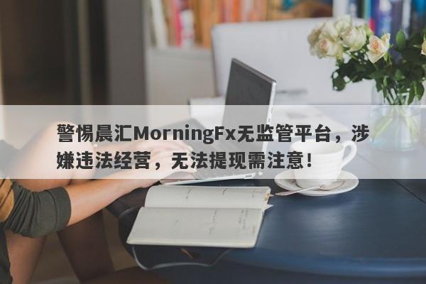 警惕晨汇MorningFx无监管平台，涉嫌违法经营，无法提现需注意！-第1张图片-要懂汇