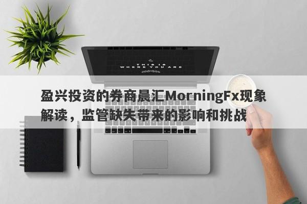 盈兴投资的券商晨汇MorningFx现象解读，监管缺失带来的影响和挑战-第1张图片-要懂汇