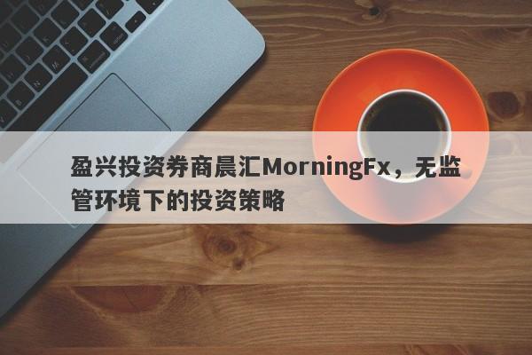 盈兴投资券商晨汇MorningFx，无监管环境下的投资策略-第1张图片-要懂汇