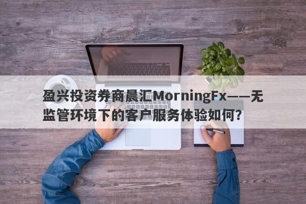 盈兴投资券商晨汇MorningFx——无监管环境下的客户服务体验如何？-第1张图片-要懂汇