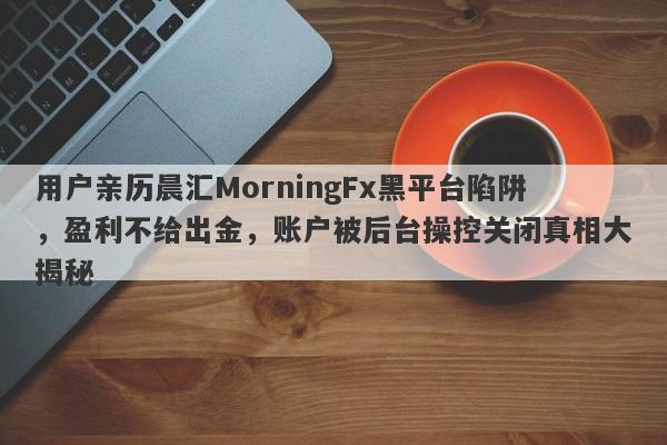 用户亲历晨汇MorningFx黑平台陷阱，盈利不给出金，账户被后台操控关闭真相大揭秘-第1张图片-要懂汇