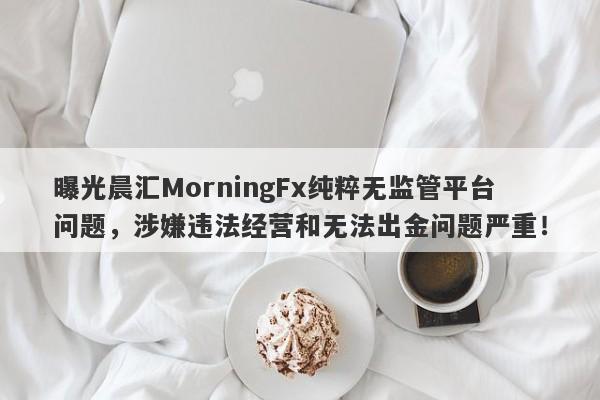 曝光晨汇MorningFx纯粹无监管平台问题，涉嫌违法经营和无法出金问题严重！-第1张图片-要懂汇