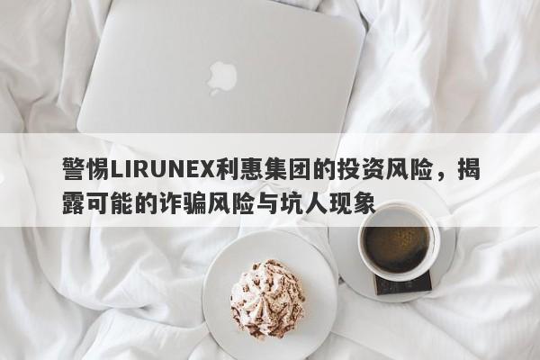 警惕LIRUNEX利惠集团的投资风险，揭露可能的诈骗风险与坑人现象-第1张图片-要懂汇