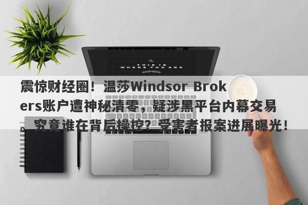 震惊财经圈！温莎Windsor Brokers账户遭神秘清零，疑涉黑平台内幕交易。究竟谁在背后操控？受害者报案进展曝光！-第1张图片-要懂汇