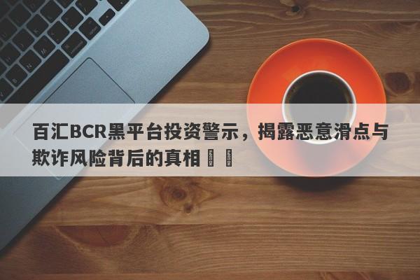 百汇BCR黑平台投资警示，揭露恶意滑点与欺诈风险背后的真相​​-第1张图片-要懂汇