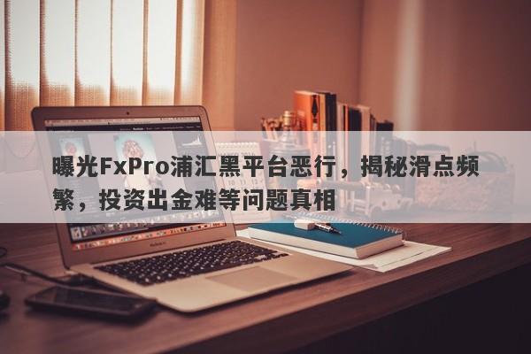 曝光FxPro浦汇黑平台恶行，揭秘滑点频繁，投资出金难等问题真相-第1张图片-要懂汇