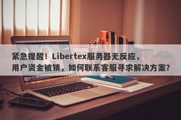 紧急提醒！Libertex服务器无反应，用户资金被锁，如何联系客服寻求解决方案？-第1张图片-要懂汇