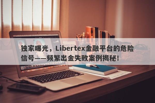 独家曝光，Libertex金融平台的危险信号——频繁出金失败案例揭秘！-第1张图片-要懂汇