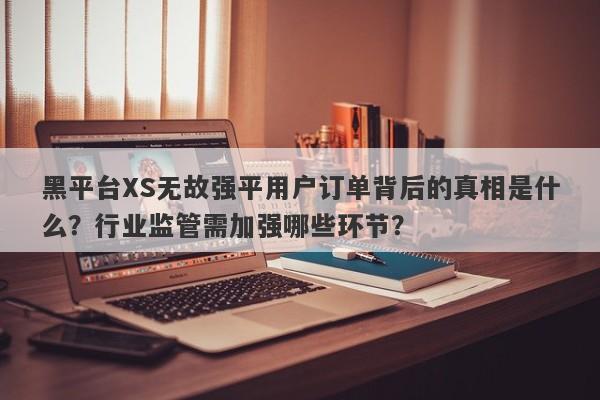 黑平台XS无故强平用户订单背后的真相是什么？行业监管需加强哪些环节？-第1张图片-要懂汇