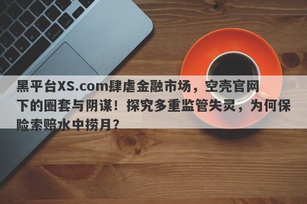 黑平台XS.com肆虐金融市场，空壳官网下的圈套与阴谋！探究多重监管失灵，为何保险索赔水中捞月？-第1张图片-要懂汇