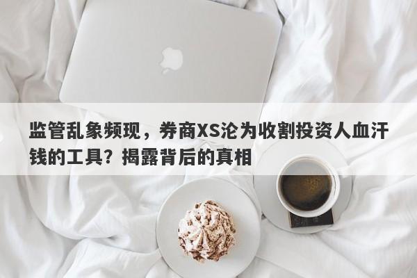 监管乱象频现，券商XS沦为收割投资人血汗钱的工具？揭露背后的真相-第1张图片-要懂汇