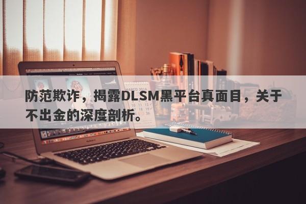 防范欺诈，揭露DLSM黑平台真面目，关于不出金的深度剖析。-第1张图片-要懂汇