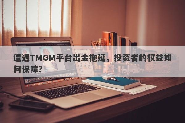 遭遇TMGM平台出金拖延，投资者的权益如何保障？-第1张图片-要懂汇