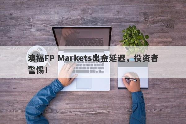 澳福FP Markets出金延迟，投资者警惕！-第1张图片-要懂汇