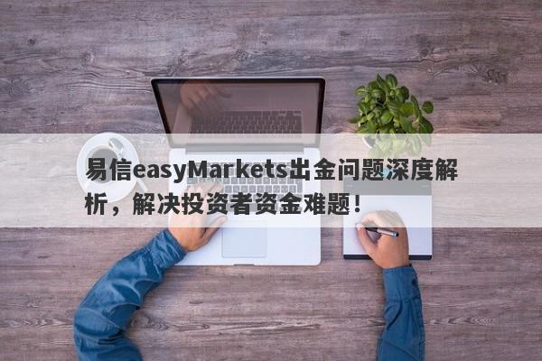 易信easyMarkets出金问题深度解析，解决投资者资金难题！-第1张图片-要懂汇