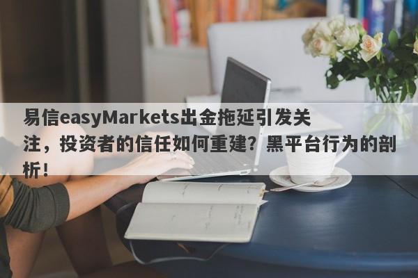 易信easyMarkets出金拖延引发关注，投资者的信任如何重建？黑平台行为的剖析！-第1张图片-要懂汇