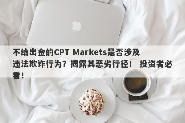 不给出金的CPT Markets是否涉及违法欺诈行为？揭露其恶劣行径！ 投资者必看！-第1张图片-要懂汇