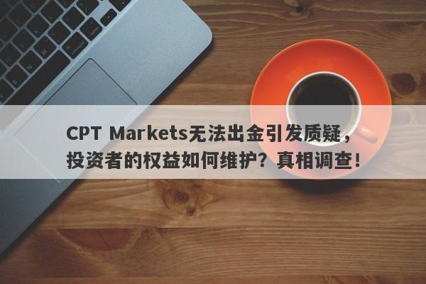 CPT Markets无法出金引发质疑，投资者的权益如何维护？真相调查！-第1张图片-要懂汇