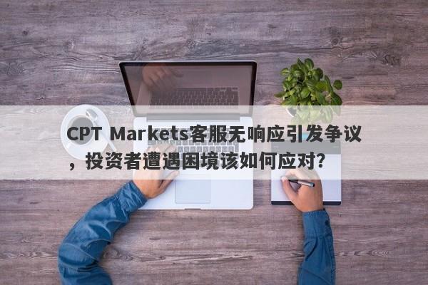 CPT Markets客服无响应引发争议，投资者遭遇困境该如何应对？-第1张图片-要懂汇